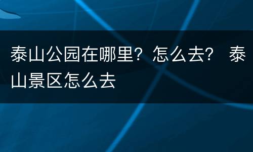 泰山公园在哪里？怎么去？ 泰山景区怎么去