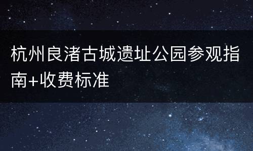 杭州良渚古城遗址公园参观指南+收费标准
