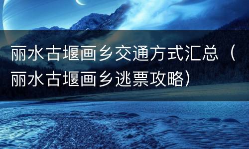 丽水古堰画乡交通方式汇总（丽水古堰画乡逃票攻略）