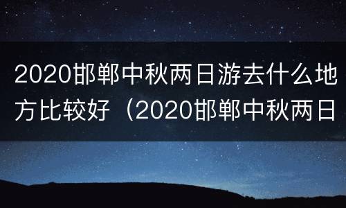 2020邯郸中秋两日游去什么地方比较好（2020邯郸中秋两日游去什么地方比较好玩）