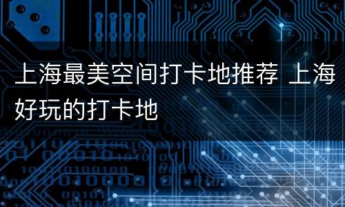 上海最美空间打卡地推荐 上海好玩的打卡地