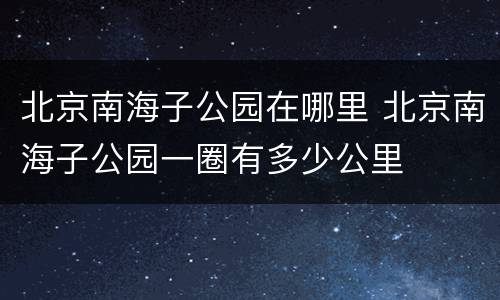 北京南海子公园在哪里 北京南海子公园一圈有多少公里