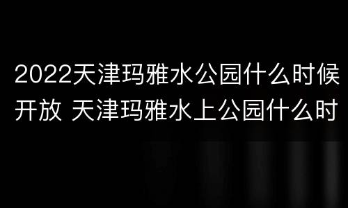 2022天津玛雅水公园什么时候开放 天津玛雅水上公园什么时候开业的
