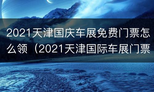 2021天津国庆车展免费门票怎么领（2021天津国际车展门票免费领取）