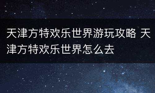天津方特欢乐世界游玩攻略 天津方特欢乐世界怎么去