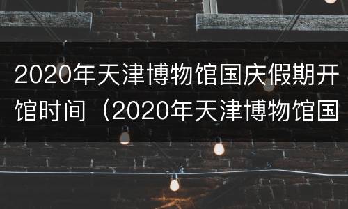 2020年天津博物馆国庆假期开馆时间（2020年天津博物馆国庆假期开馆时间及地点）