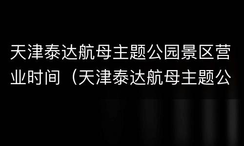 天津泰达航母主题公园景区营业时间（天津泰达航母主题公园几点关门）