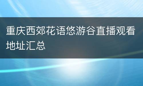 重庆西郊花语悠游谷直播观看地址汇总