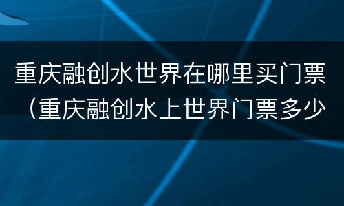 重庆融创水世界在哪里买门票（重庆融创水上世界门票多少钱）