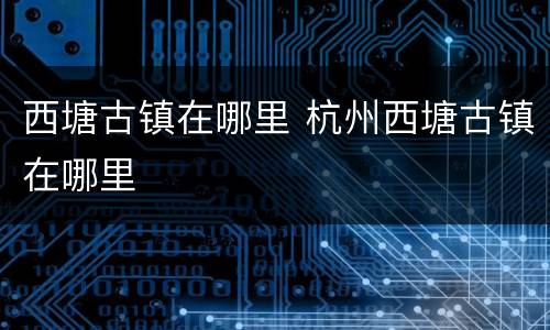 西塘古镇在哪里 杭州西塘古镇在哪里