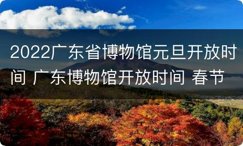 2022广东省博物馆元旦开放时间 广东博物馆开放时间 春节