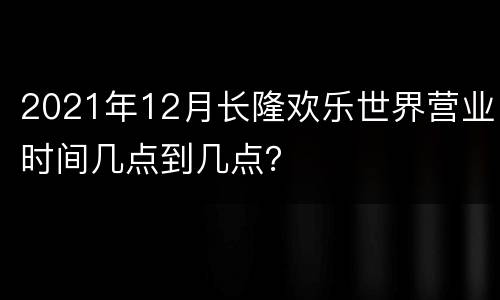 2021年12月长隆欢乐世界营业时间几点到几点？