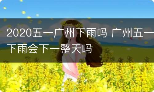 2020五一广州下雨吗 广州五一下雨会下一整天吗