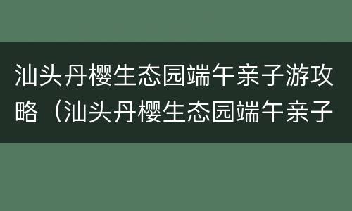 汕头丹樱生态园端午亲子游攻略（汕头丹樱生态园端午亲子游攻略图片）