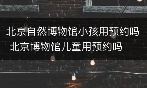 北京自然博物馆小孩用预约吗 北京博物馆儿童用预约吗