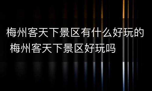 梅州客天下景区有什么好玩的 梅州客天下景区好玩吗