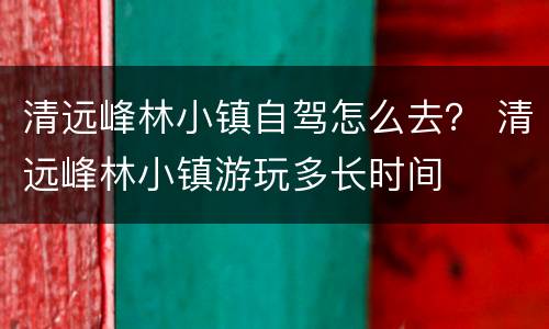 清远峰林小镇自驾怎么去？ 清远峰林小镇游玩多长时间