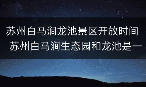 苏州白马涧龙池景区开放时间 苏州白马涧生态园和龙池是一个地方吗