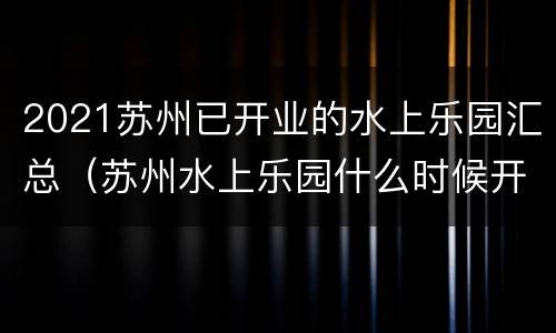 2021苏州已开业的水上乐园汇总（苏州水上乐园什么时候开业）