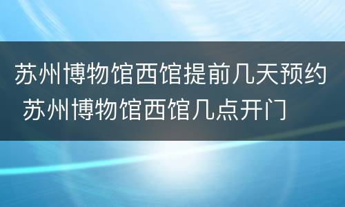 苏州博物馆西馆提前几天预约 苏州博物馆西馆几点开门