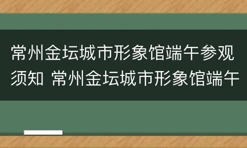 常州金坛城市形象馆端午参观须知 常州金坛城市形象馆端午参观须知图片