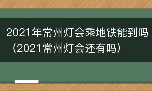 2021年常州灯会乘地铁能到吗（2021常州灯会还有吗）