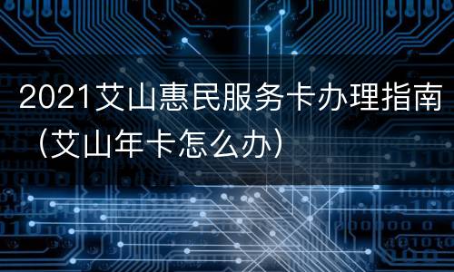 2021艾山惠民服务卡办理指南（艾山年卡怎么办）