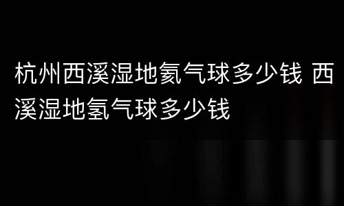 杭州西溪湿地氦气球多少钱 西溪湿地氢气球多少钱