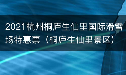 2021杭州桐庐生仙里国际滑雪场特惠票（桐庐生仙里景区）