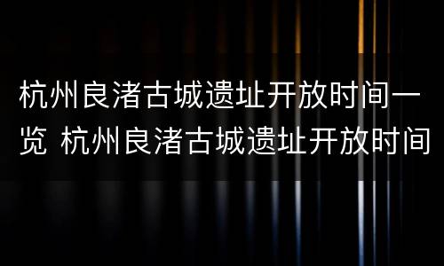 杭州良渚古城遗址开放时间一览 杭州良渚古城遗址开放时间一览表最新