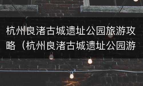 杭州良渚古城遗址公园旅游攻略（杭州良渚古城遗址公园游记）