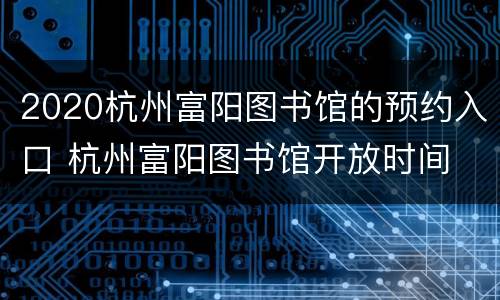 2020杭州富阳图书馆的预约入口 杭州富阳图书馆开放时间