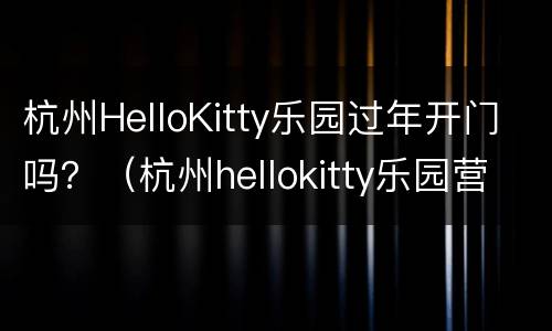 杭州HelloKitty乐园过年开门吗？（杭州hellokitty乐园营业时间）