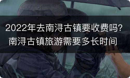 2022年去南浔古镇要收费吗？ 南浔古镇旅游需要多长时间