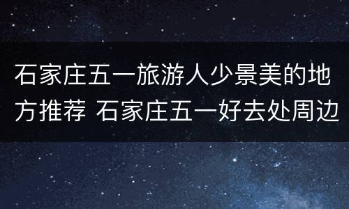 石家庄五一旅游人少景美的地方推荐 石家庄五一好去处周边游