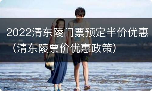 2022清东陵门票预定半价优惠（清东陵票价优惠政策）