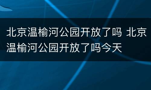 北京温榆河公园开放了吗 北京温榆河公园开放了吗今天