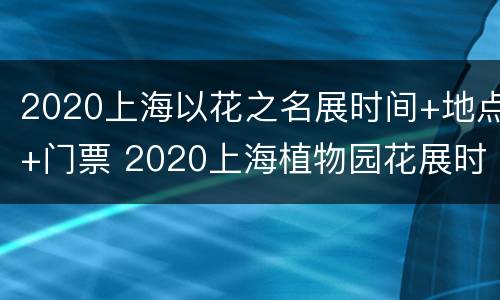 2020上海以花之名展时间+地点+门票 2020上海植物园花展时间门票价格