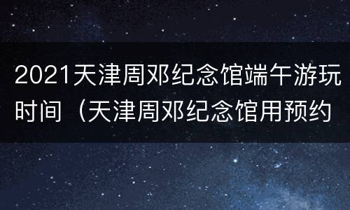 2021天津周邓纪念馆端午游玩时间（天津周邓纪念馆用预约吗）