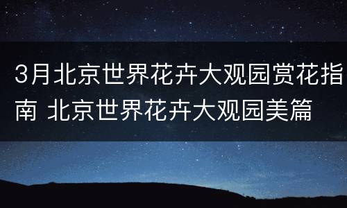 3月北京世界花卉大观园赏花指南 北京世界花卉大观园美篇