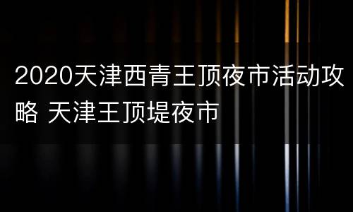 2020天津西青王顶夜市活动攻略 天津王顶堤夜市