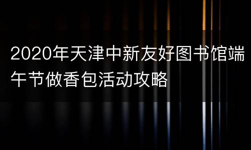 2020年天津中新友好图书馆端午节做香包活动攻略