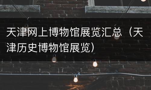 天津网上博物馆展览汇总（天津历史博物馆展览）