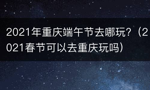 2021年重庆端午节去哪玩?（2021春节可以去重庆玩吗）