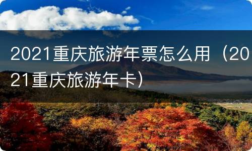 2021重庆旅游年票怎么用（2021重庆旅游年卡）