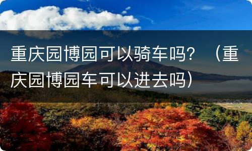 重庆园博园可以骑车吗？（重庆园博园车可以进去吗）