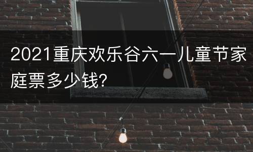 2021重庆欢乐谷六一儿童节家庭票多少钱？