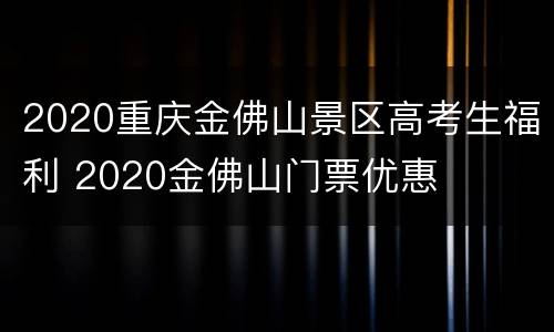 2020重庆金佛山景区高考生福利 2020金佛山门票优惠