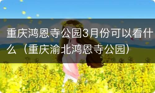 重庆鸿恩寺公园3月份可以看什么（重庆渝北鸿恩寺公园）