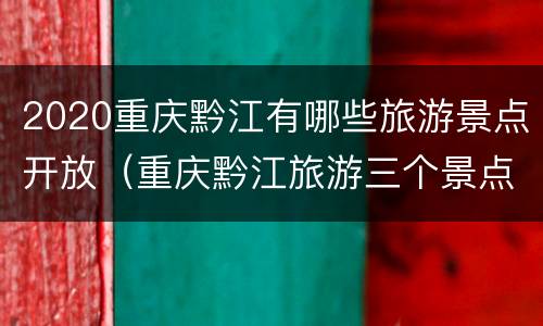 2020重庆黔江有哪些旅游景点开放（重庆黔江旅游三个景点）